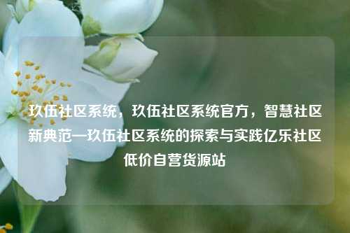 玖伍社区系统	，玖伍社区系统官方，智慧社区新典范—玖伍社区系统的探索与实践亿乐社区低价自营货源站  第1张