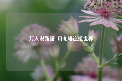 万人说新疆|用咖啡连接世界  第1张