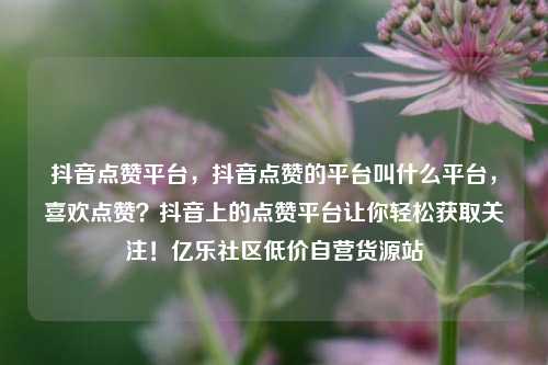 抖音点赞平台	，抖音点赞的平台叫什么平台，喜欢点赞？抖音上的点赞平台让你轻松获取关注！亿乐社区低价自营货源站  第1张