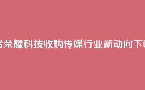 王者荣耀科技收购:传媒行业新动向  第1张 王者荣耀科技收购:传媒行业新动向  第1张