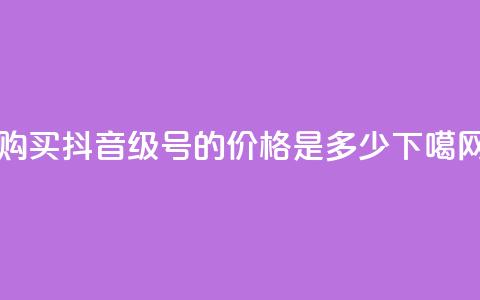 购买抖音50级号的价格是多少?  第1张 购买抖音50级号的价格是多少?  第1张