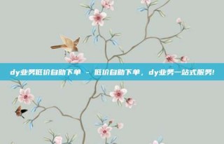 dy业务低价自助下单 - 低价自助下单,dy业务一站式服务!