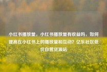 小红书播放量,小红书播放量有收益吗,如何提高在小红书上的播放量和互动?亿乐社区低价自营货源站