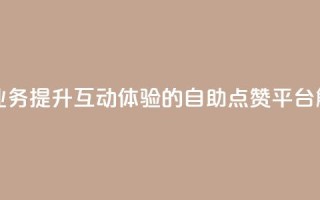 点赞自助平台业务 - 提升互动体验的自助点赞平台解决方案!