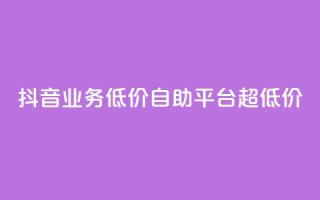 抖音业务低价自助平台超低价 - 抖音业务超低价自助平台,最低价格!~