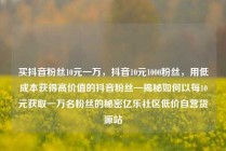 买抖音粉丝10元一万,抖音10元1000粉丝,用低成本获得高价值的抖音粉丝—揭秘如何以每10元获取一万名粉丝的秘密亿乐社区低价自营货源站