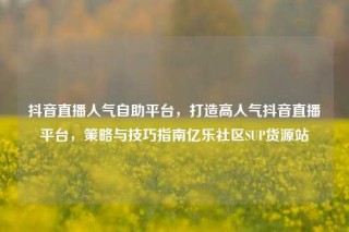 抖音直播人气自助平台,打造高人气抖音直播平台,策略与技巧指南亿乐社区SUP货源站