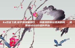 ks双击飞速,快手涨流量技巧 - 抖音涨假粉丝是真的吗 - 免费领10000名片平台