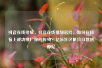 抖音在线播放,抖音在线播放官网,如何在抖音上成功推广你的视频?亿乐社区低价自营货源站