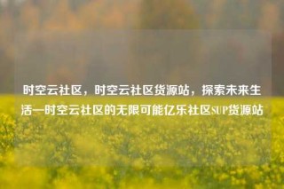 时空云社区,时空云社区货源站,探索未来生活—时空云社区的无限可能亿乐社区SUP货源站