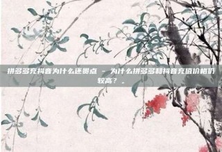 拼多多充抖音为什么还贵点 - 为什么拼多多和抖音充值价格仍较高?。
