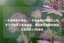 一手货源低价商品,一手货源低价商品怎么卖,手工打造低价高质商品,寻找独家货源的秘籍亿乐社区SUP货源站