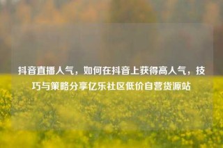 抖音直播人气,如何在抖音上获得高人气,技巧与策略分享亿乐社区低价自营货源站