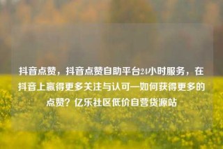抖音点赞,抖音点赞自助平台24小时服务,在抖音上赢得更多关注与认可—如何获得更多的点赞?亿乐社区低价自营货源站