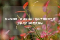 抖音买粉丝,如何在抖音上购买大量粉丝?亿乐社区低价自营货源站