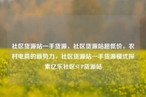 社区货源站一手货源,社区货源站超低价,农村电商的新势力,社区货源站一手货源模式探索亿乐社区SUP货源站