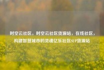 时空云社区,时空云社区货源站,在线社区,构建智慧城市的灵魂亿乐社区SUP货源站