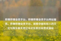 哔哩哔哩业务平台,哔哩哔哩业务平台网站服务,哔哩哔哩业务平台,探索中国年轻人的文化与娱乐新天地亿乐社区低价自营货源站