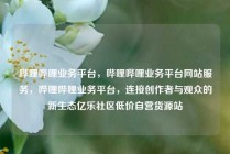 哔哩哔哩业务平台,哔哩哔哩业务平台网站服务,哔哩哔哩业务平台,连接创作者与观众的新生态亿乐社区低价自营货源站