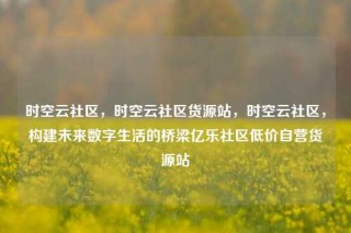 时空云社区,时空云社区货源站,时空云社区,构建未来数字生活的桥梁亿乐社区低价自营货源站