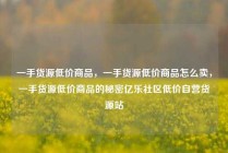 一手货源低价商品,一手货源低价商品怎么卖,一手货源低价商品的秘密亿乐社区低价自营货源站