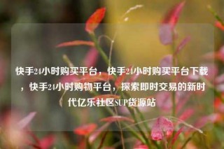 快手24小时购买平台,快手24小时购买平台下载,快手24小时购物平台,探索即时交易的新时代亿乐社区SUP货源站