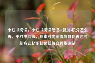 小红书阅读,小红书阅读笔记10篇加5积分怎么弄,小红书阅读,探索时尚潮流与自我表达的新方式亿乐社区低价自营货源站