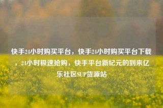 快手24小时购买平台,快手24小时购买平台下载,24小时极速抢购,快手平台新纪元的到来亿乐社区SUP货源站