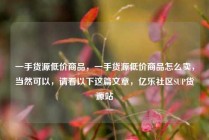 一手货源低价商品,一手货源低价商品怎么卖,当然可以,请看以下这篇文章,亿乐社区SUP货源站