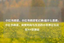 小红书阅读,小红书阅读笔记满8篇什么意思,小红书阅读,探索时尚与生活的小世界亿乐社区SUP货源站