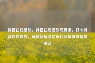 抖音在线播放，抖音在线播放网页版，打卡抖音在线播放，解锁新玩法亿乐社区低价自营货源站