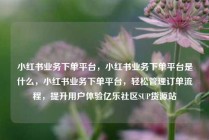 小红书业务下单平台,小红书业务下单平台是什么,小红书业务下单平台,轻松管理订单流程,提升用户体验亿乐社区SUP货源站
