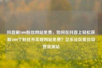 抖音刷1000粉丝网站免费,如何在抖音上轻松获取1000个粉丝并实现网站免费?亿乐社区低价自营货源站