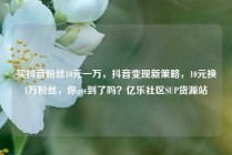 买抖音粉丝10元一万,抖音变现新策略,10元换1万粉丝,你get到了吗?亿乐社区SUP货源站