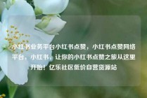 小红书业务平台小红书点赞,小红书点赞网络平台,小红书,让你的小红书点赞之旅从这里开始!亿乐社区低价自营货源站