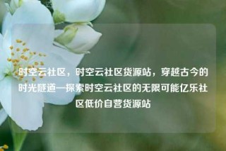 时空云社区,时空云社区货源站,穿越古今的时光隧道—探索时空云社区的无限可能亿乐社区低价自营货源站