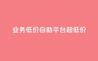 dy业务低价自助平台超低价 - 低价自助平台|超级优惠的dy业务重点平台!~