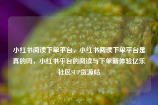 小红书阅读下单平台,小红书阅读下单平台是真的吗,小红书平台的阅读与下单新体验亿乐社区SUP货源站
