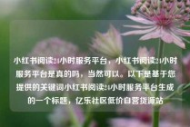 小红书阅读24小时服务平台,小红书阅读24小时服务平台是真的吗,当然可以。以下是基于您提供的关键词小红书阅读24小时服务平台生成的一个标题,亿乐社区低价自营货源站