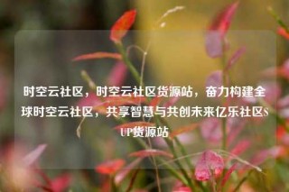 时空云社区,时空云社区货源站,奋力构建全球时空云社区,共享智慧与共创未来亿乐社区SUP货源站