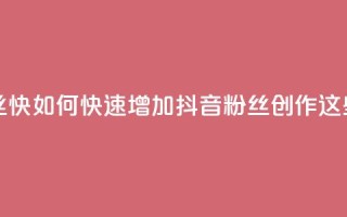 抖音作品发什么才涨粉丝快 - 如何快速增加抖音粉丝？创作这些内容能加速涨粉!