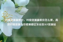 对接货源最低价，对接货源最低价怎么算，高效对接货源与价格策略亿乐社区SUP货源站