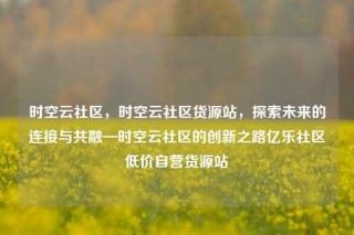 时空云社区,时空云社区货源站,探索未来的连接与共融—时空云社区的创新之路亿乐社区低价自营货源站