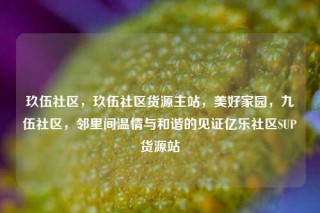 玖伍社区,玖伍社区货源主站,美好家园,九伍社区,邻里间温情与和谐的见证亿乐社区SUP货源站