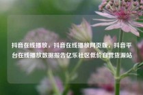抖音在线播放,抖音在线播放网页版,抖音平台在线播放数据报告亿乐社区低价自营货源站