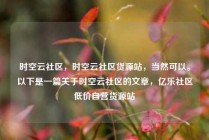 时空云社区,时空云社区货源站,当然可以。以下是一篇关于时空云社区的文章,亿乐社区低价自营货源站