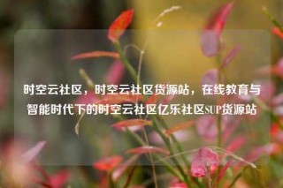时空云社区,时空云社区货源站,在线教育与智能时代下的时空云社区亿乐社区SUP货源站