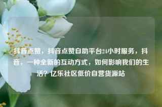 抖音点赞,抖音点赞自助平台24小时服务,抖音,一种全新的互动方式,如何影响我们的生活?亿乐社区低价自营货源站