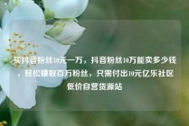 买抖音粉丝10元一万,抖音粉丝10万能卖多少钱,轻松赚取百万粉丝,只需付出10元亿乐社区低价自营货源站