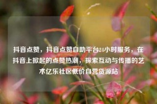 抖音点赞,抖音点赞自助平台24小时服务,在抖音上掀起的点赞热潮,探索互动与传播的艺术亿乐社区低价自营货源站